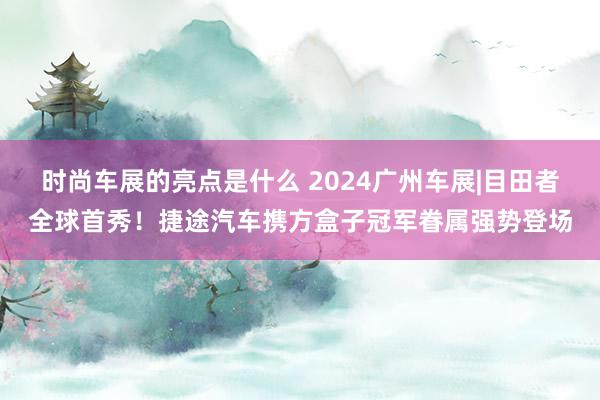 时尚车展的亮点是什么 2024广州车展|目田者全球首秀！捷途汽车携方盒子冠军眷属强势登场