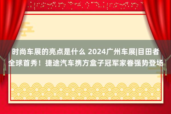 时尚车展的亮点是什么 2024广州车展|目田者全球首秀！捷途汽车携方盒子冠军家眷强势登场