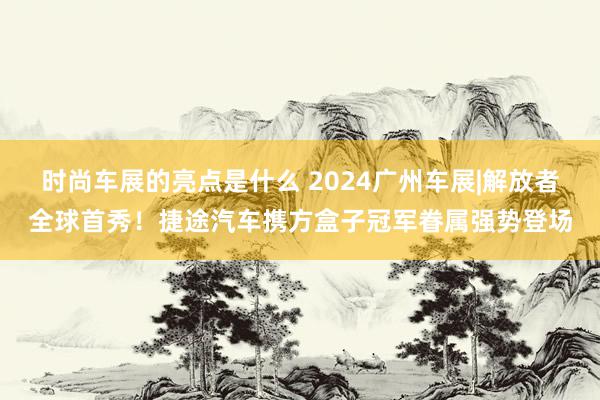 时尚车展的亮点是什么 2024广州车展|解放者全球首秀！捷途汽车携方盒子冠军眷属强势登场