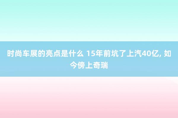 时尚车展的亮点是什么 15年前坑了上汽40亿, 如今傍上奇瑞