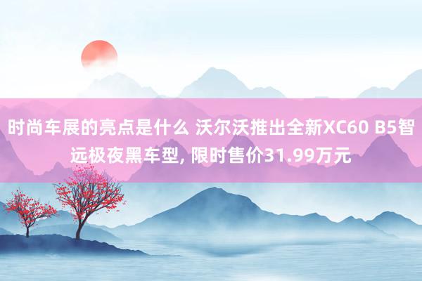 时尚车展的亮点是什么 沃尔沃推出全新XC60 B5智远极夜黑车型, 限时售价31.99万元