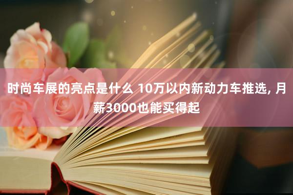 时尚车展的亮点是什么 10万以内新动力车推选, 月薪3000也能买得起