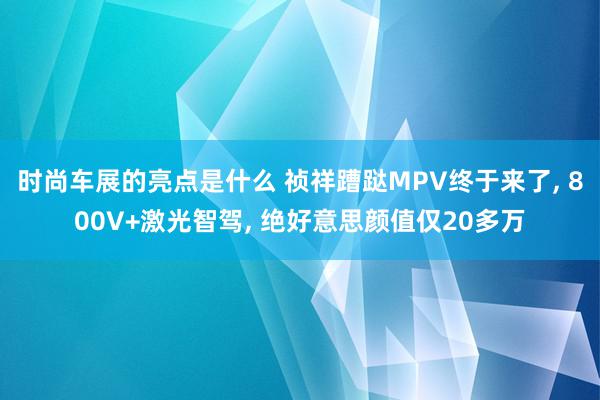 时尚车展的亮点是什么 祯祥蹧跶MPV终于来了, 800V+激光智驾, 绝好意思颜值仅20多万