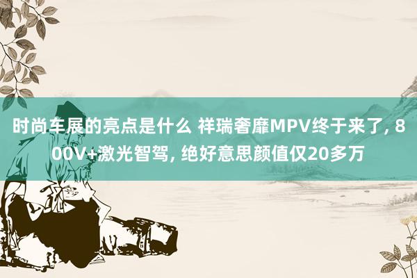 时尚车展的亮点是什么 祥瑞奢靡MPV终于来了, 800V+激光智驾, 绝好意思颜值仅20多万