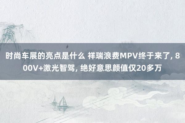 时尚车展的亮点是什么 祥瑞浪费MPV终于来了, 800V+激光智驾, 绝好意思颜值仅20多万