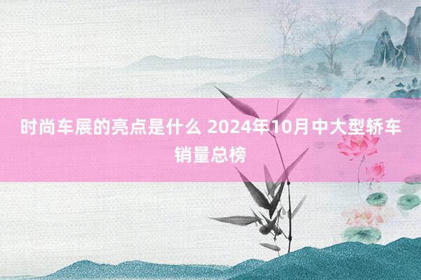 时尚车展的亮点是什么 2024年10月中大型轿车销量总榜