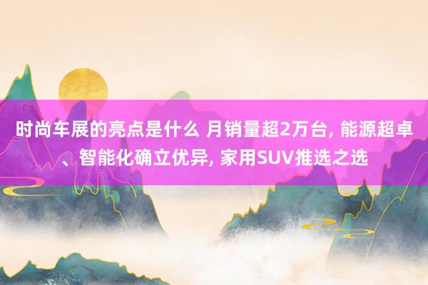 时尚车展的亮点是什么 月销量超2万台, 能源超卓、智能化确立优异, 家用SUV推选之选