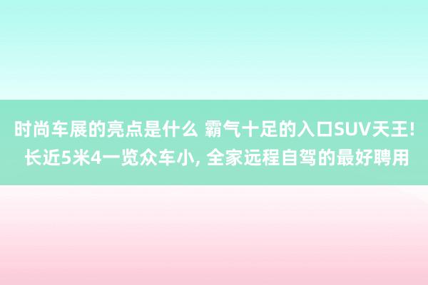 时尚车展的亮点是什么 霸气十足的入口SUV天王! 长近5米4一览众车小, 全家远程自驾的最好聘用