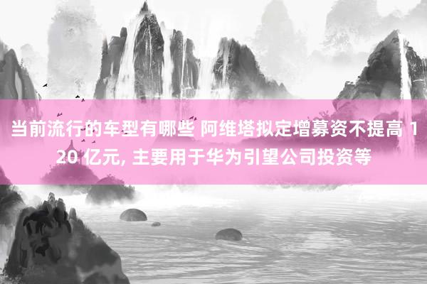 当前流行的车型有哪些 阿维塔拟定增募资不提高 120 亿元, 主要用于华为引望公司投资等