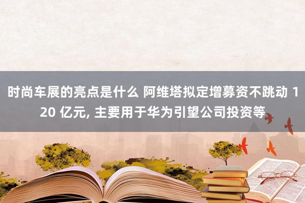 时尚车展的亮点是什么 阿维塔拟定增募资不跳动 120 亿元, 主要用于华为引望公司投资等