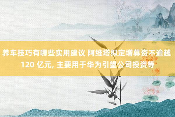 养车技巧有哪些实用建议 阿维塔拟定增募资不逾越 120 亿元, 主要用于华为引望公司投资等