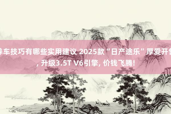 养车技巧有哪些实用建议 2025款“日产途乐”厚爱开售, 升级3.5T V6引擎, 价钱飞腾!