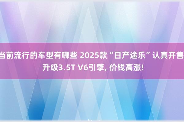 当前流行的车型有哪些 2025款“日产途乐”认真开售, 升级3.5T V6引擎, 价钱高涨!