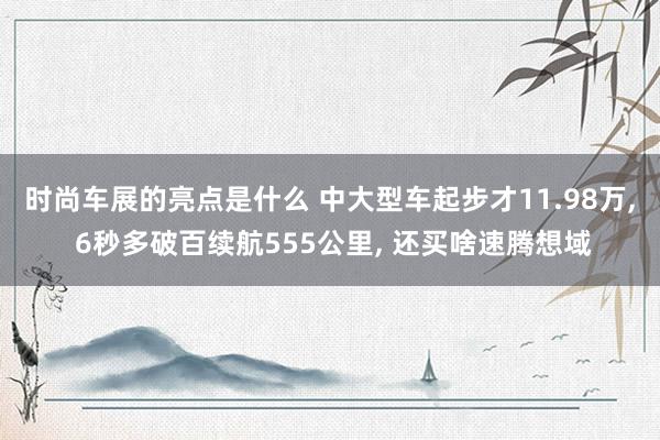 时尚车展的亮点是什么 中大型车起步才11.98万, 6秒多破百续航555公里, 还买啥速腾想域