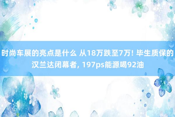 时尚车展的亮点是什么 从18万跌至7万! 毕生质保的汉兰达闭幕者, 197ps能源喝92油