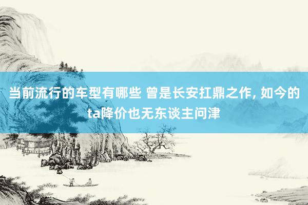 当前流行的车型有哪些 曾是长安扛鼎之作, 如今的ta降价也无东谈主问津