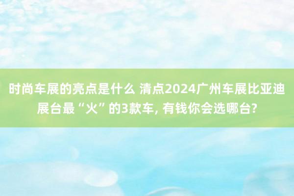 时尚车展的亮点是什么 清点2024广州车展比亚迪展台最“火”的3款车, 有钱你会选哪台?