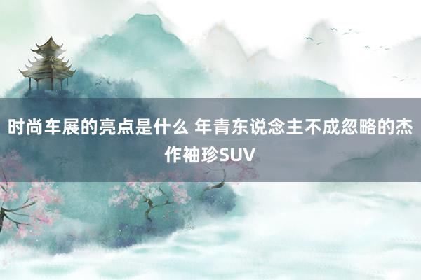 时尚车展的亮点是什么 年青东说念主不成忽略的杰作袖珍SUV