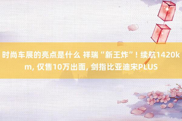 时尚车展的亮点是什么 祥瑞“新王炸”! 续航1420km, 仅售10万出面, 剑指比亚迪宋PLUS