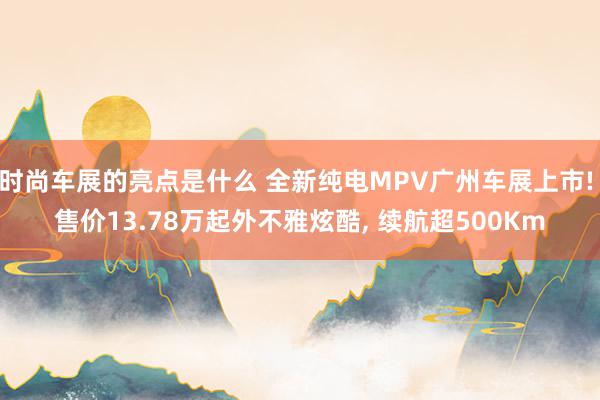 时尚车展的亮点是什么 全新纯电MPV广州车展上市! 售价13.78万起外不雅炫酷, 续航超500Km