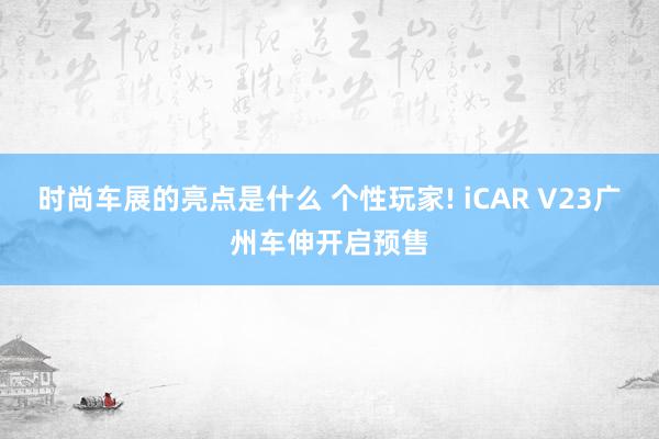 时尚车展的亮点是什么 个性玩家! iCAR V23广州车伸开启预售