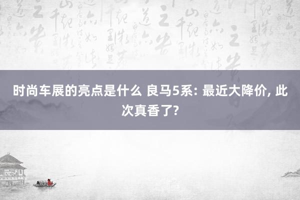 时尚车展的亮点是什么 良马5系: 最近大降价, 此次真香了?