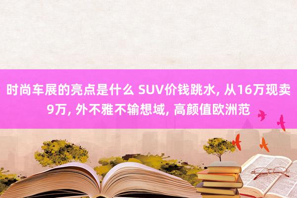 时尚车展的亮点是什么 SUV价钱跳水, 从16万现卖9万, 外不雅不输想域, 高颜值欧洲范