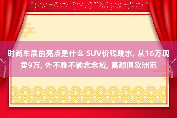 时尚车展的亮点是什么 SUV价钱跳水, 从16万现卖9万, 外不雅不输念念域, 高颜值欧洲范