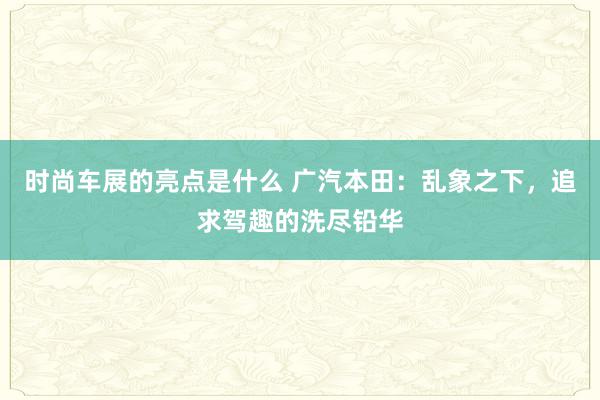 时尚车展的亮点是什么 广汽本田：乱象之下，追求驾趣的洗尽铅华