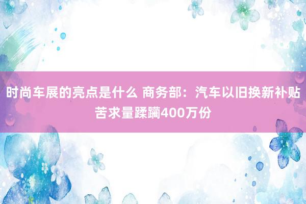 时尚车展的亮点是什么 商务部：汽车以旧换新补贴苦求量蹂躏400万份