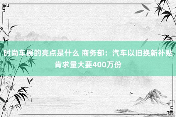 时尚车展的亮点是什么 商务部：汽车以旧换新补贴肯求量大要400万份