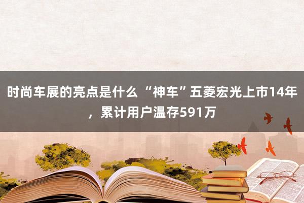 时尚车展的亮点是什么 “神车”五菱宏光上市14年，累计用户温存591万