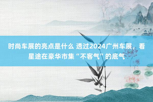 时尚车展的亮点是什么 透过2024广州车展，看星途在豪华市集“不客气”的底气