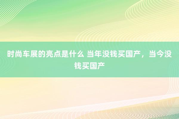 时尚车展的亮点是什么 当年没钱买国产，当今没钱买国产