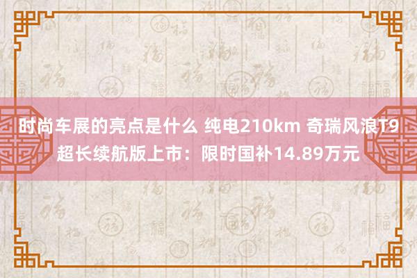 时尚车展的亮点是什么 纯电210km 奇瑞风浪T9超长续航版上市：限时国补14.89万元