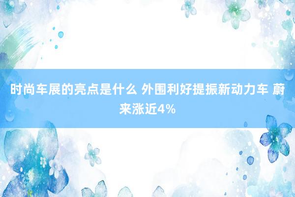 时尚车展的亮点是什么 外围利好提振新动力车 蔚来涨近4%