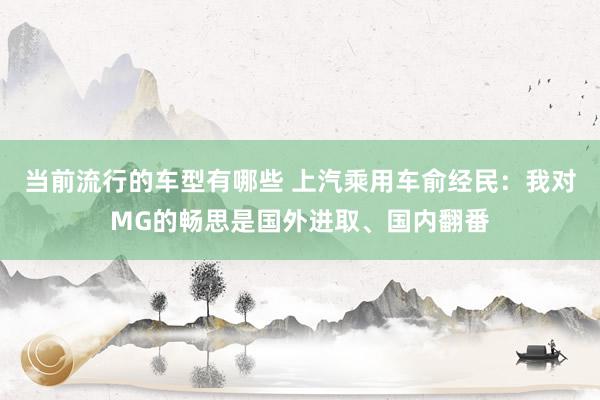 当前流行的车型有哪些 上汽乘用车俞经民：我对MG的畅思是国外进取、国内翻番