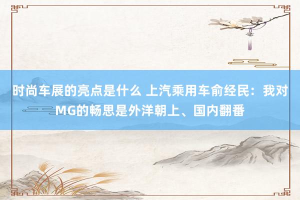 时尚车展的亮点是什么 上汽乘用车俞经民：我对MG的畅思是外洋朝上、国内翻番