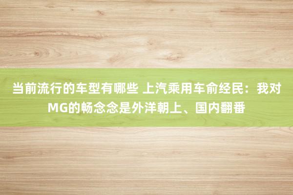 当前流行的车型有哪些 上汽乘用车俞经民：我对MG的畅念念是外洋朝上、国内翻番