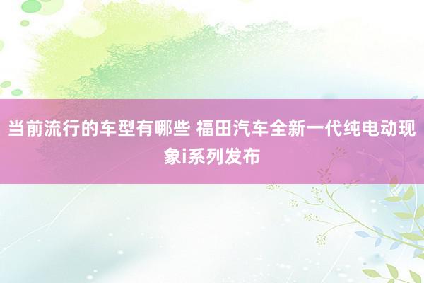 当前流行的车型有哪些 福田汽车全新一代纯电动现象i系列发布