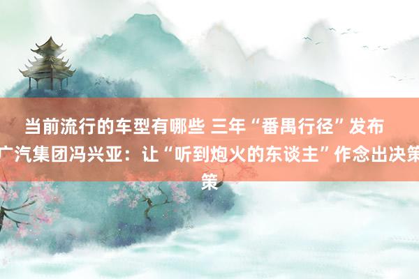 当前流行的车型有哪些 三年“番禺行径”发布  广汽集团冯兴亚：让“听到炮火的东谈主”作念出决策