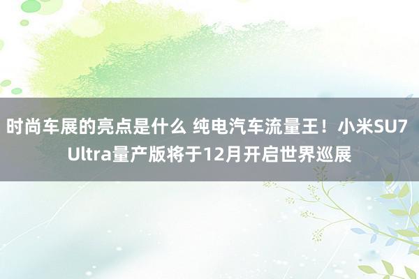 时尚车展的亮点是什么 纯电汽车流量王！小米SU7 Ultra量产版将于12月开启世界巡展