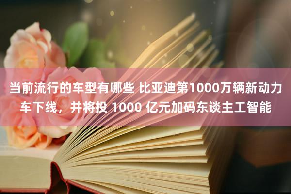 当前流行的车型有哪些 比亚迪第1000万辆新动力车下线，并将投 1000 亿元加码东谈主工智能