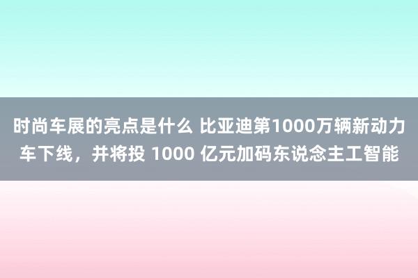 时尚车展的亮点是什么 比亚迪第1000万辆新动力车下线，并将投 1000 亿元加码东说念主工智能