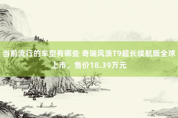 当前流行的车型有哪些 奇瑞风浪T9超长续航版全球上市，售价18.39万元