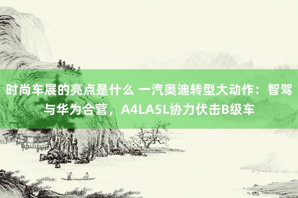 时尚车展的亮点是什么 一汽奥迪转型大动作：智驾与华为合营，A4LA5L协力伏击B级车