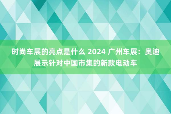 时尚车展的亮点是什么 2024 广州车展：奥迪展示针对中国市集的新款电动车