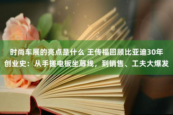 时尚车展的亮点是什么 王传福回顾比亚迪30年创业史：从手搓电板坐蓐线，到销售、工夫大爆发