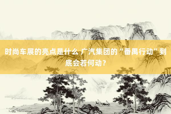 时尚车展的亮点是什么 广汽集团的“番禺行动”到底会若何动？