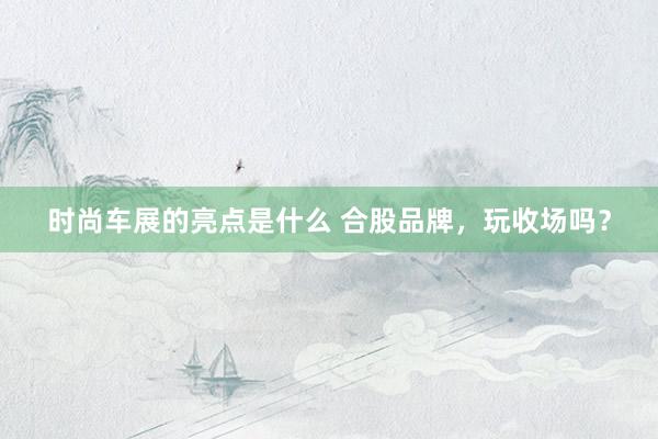 时尚车展的亮点是什么 合股品牌，玩收场吗？